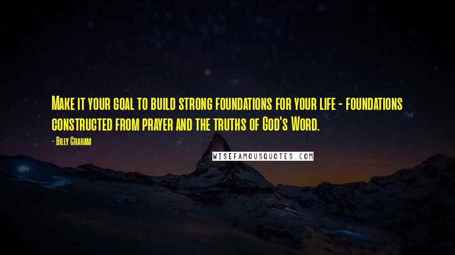 Billy Graham Quotes: Make it your goal to build strong foundations for your life - foundations constructed from prayer and the truths of God's Word.