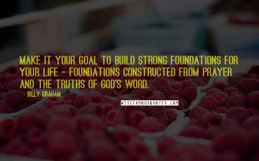 Billy Graham Quotes: Make it your goal to build strong foundations for your life - foundations constructed from prayer and the truths of God's Word.