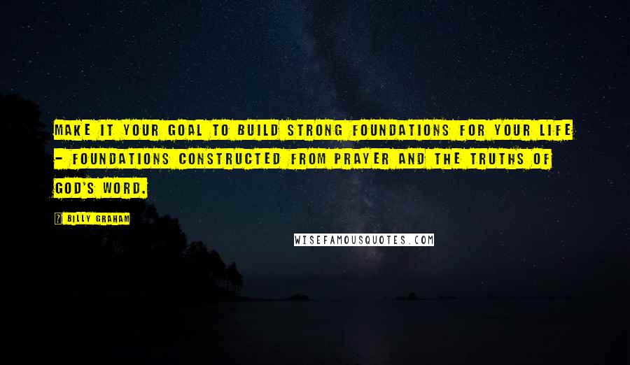 Billy Graham Quotes: Make it your goal to build strong foundations for your life - foundations constructed from prayer and the truths of God's Word.