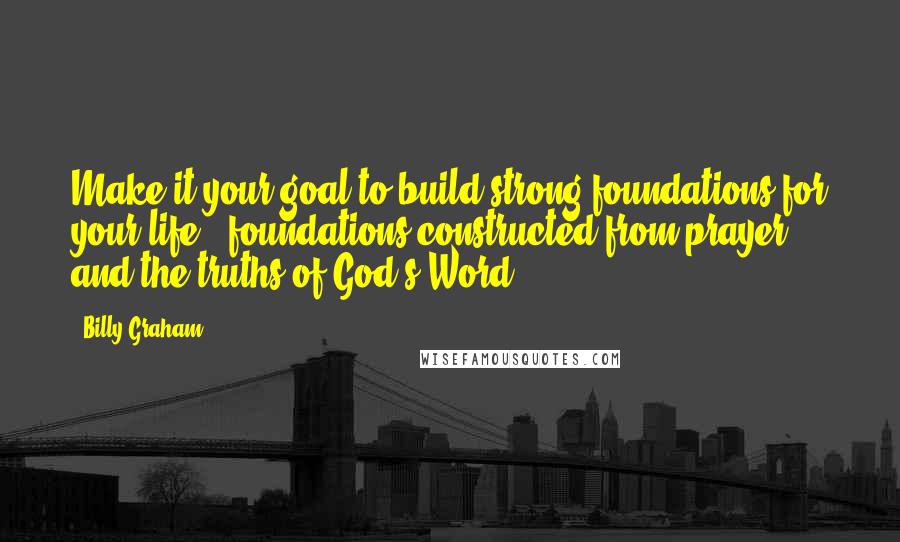 Billy Graham Quotes: Make it your goal to build strong foundations for your life - foundations constructed from prayer and the truths of God's Word.