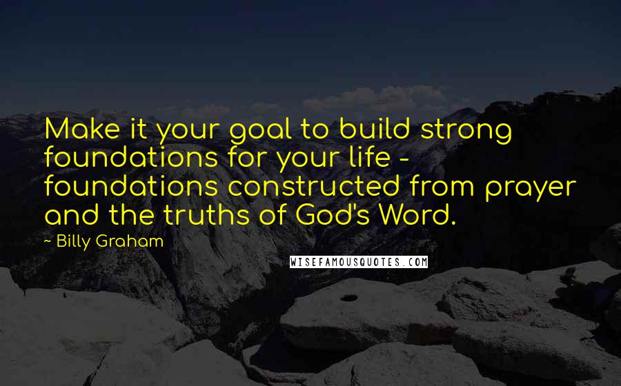 Billy Graham Quotes: Make it your goal to build strong foundations for your life - foundations constructed from prayer and the truths of God's Word.