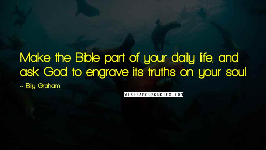 Billy Graham Quotes: Make the Bible part of your daily life, and ask God to engrave its truths on your soul.