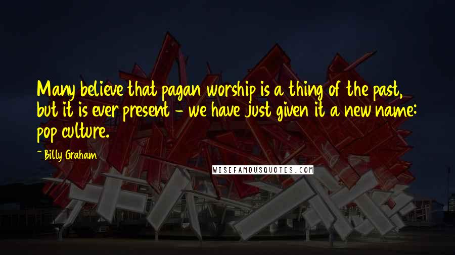 Billy Graham Quotes: Many believe that pagan worship is a thing of the past, but it is ever present - we have just given it a new name: pop culture.