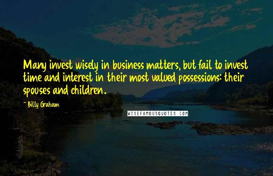 Billy Graham Quotes: Many invest wisely in business matters, but fail to invest time and interest in their most valued possessions: their spouses and children.