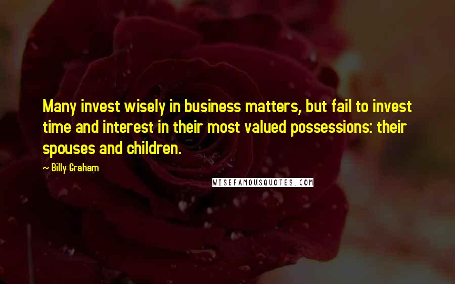 Billy Graham Quotes: Many invest wisely in business matters, but fail to invest time and interest in their most valued possessions: their spouses and children.