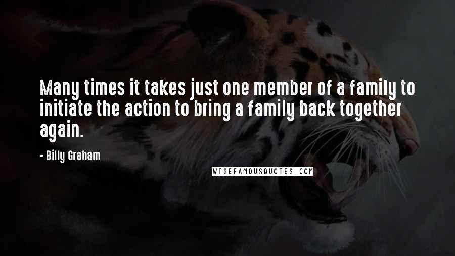 Billy Graham Quotes: Many times it takes just one member of a family to initiate the action to bring a family back together again.