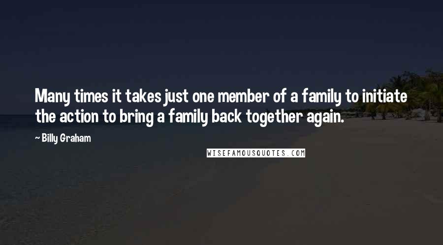 Billy Graham Quotes: Many times it takes just one member of a family to initiate the action to bring a family back together again.