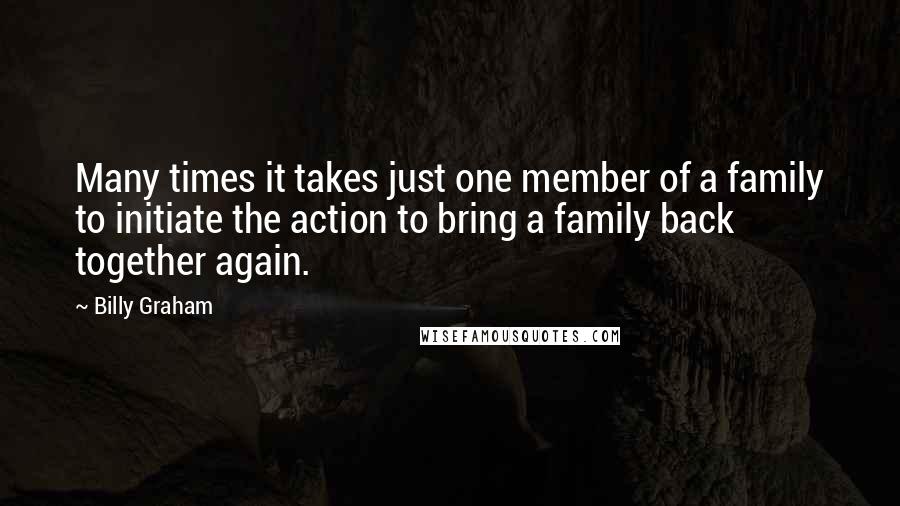 Billy Graham Quotes: Many times it takes just one member of a family to initiate the action to bring a family back together again.