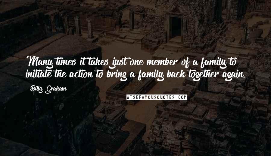 Billy Graham Quotes: Many times it takes just one member of a family to initiate the action to bring a family back together again.