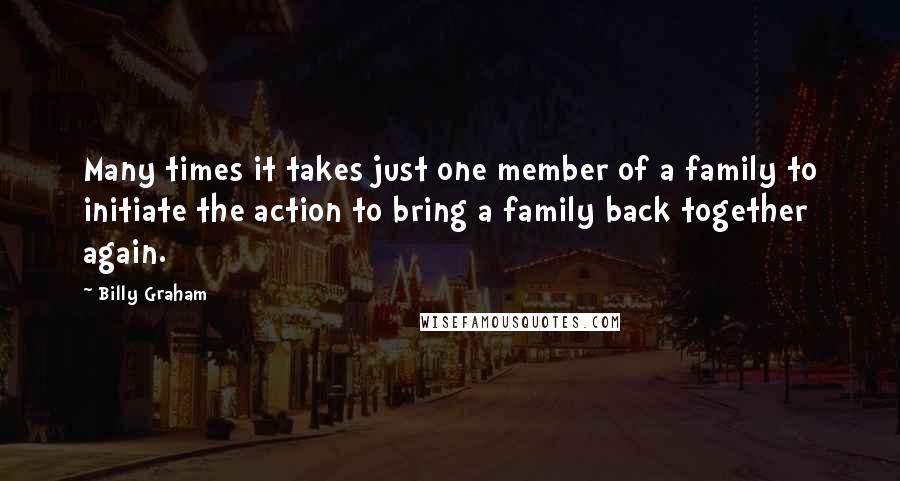 Billy Graham Quotes: Many times it takes just one member of a family to initiate the action to bring a family back together again.