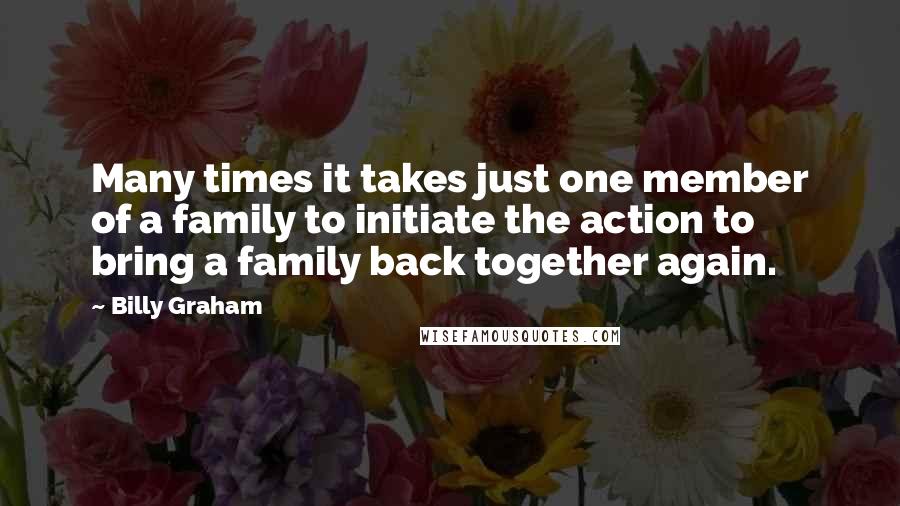 Billy Graham Quotes: Many times it takes just one member of a family to initiate the action to bring a family back together again.