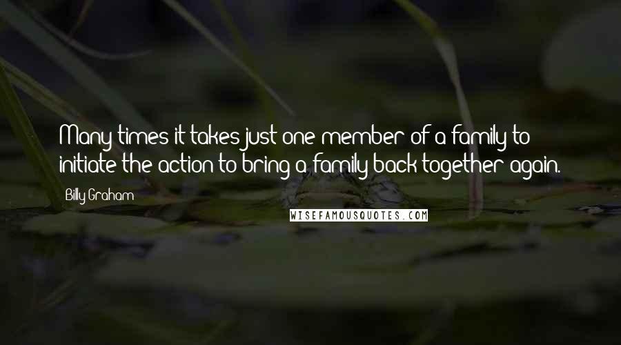 Billy Graham Quotes: Many times it takes just one member of a family to initiate the action to bring a family back together again.