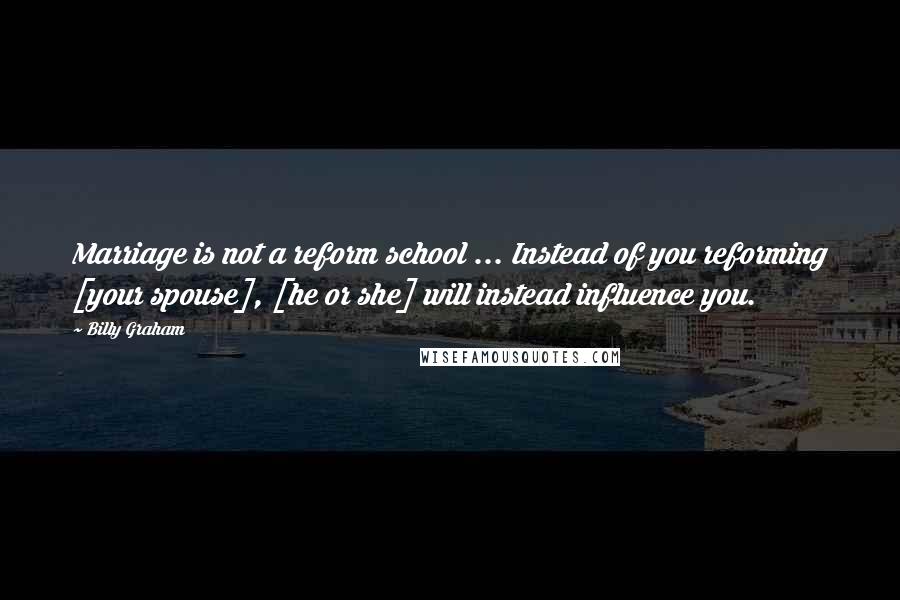 Billy Graham Quotes: Marriage is not a reform school ... Instead of you reforming [your spouse], [he or she] will instead influence you.