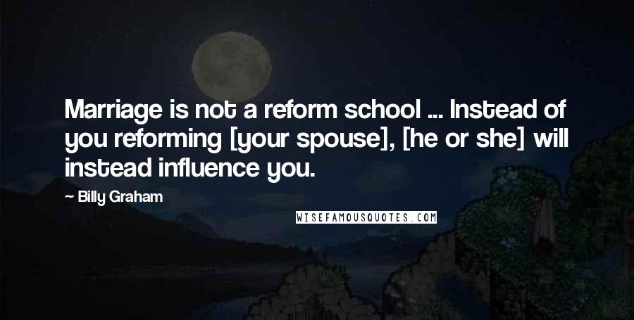 Billy Graham Quotes: Marriage is not a reform school ... Instead of you reforming [your spouse], [he or she] will instead influence you.