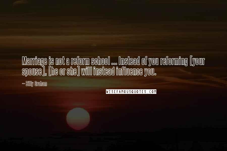 Billy Graham Quotes: Marriage is not a reform school ... Instead of you reforming [your spouse], [he or she] will instead influence you.