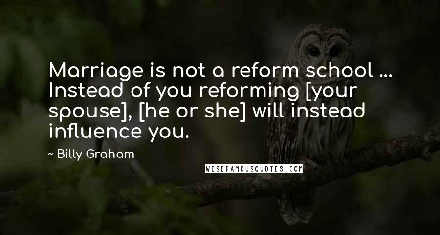 Billy Graham Quotes: Marriage is not a reform school ... Instead of you reforming [your spouse], [he or she] will instead influence you.