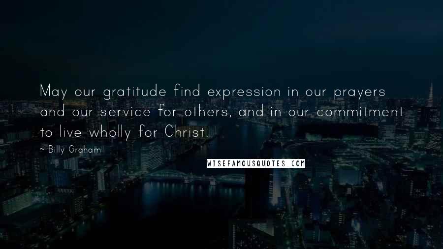 Billy Graham Quotes: May our gratitude find expression in our prayers and our service for others, and in our commitment to live wholly for Christ.