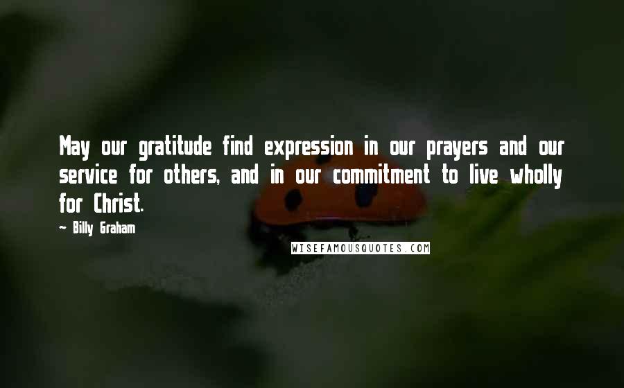 Billy Graham Quotes: May our gratitude find expression in our prayers and our service for others, and in our commitment to live wholly for Christ.