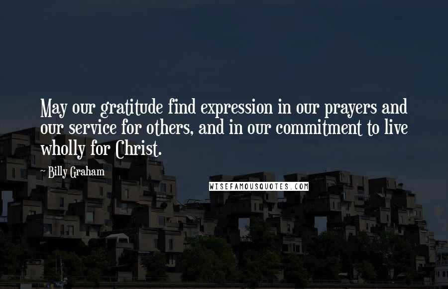 Billy Graham Quotes: May our gratitude find expression in our prayers and our service for others, and in our commitment to live wholly for Christ.