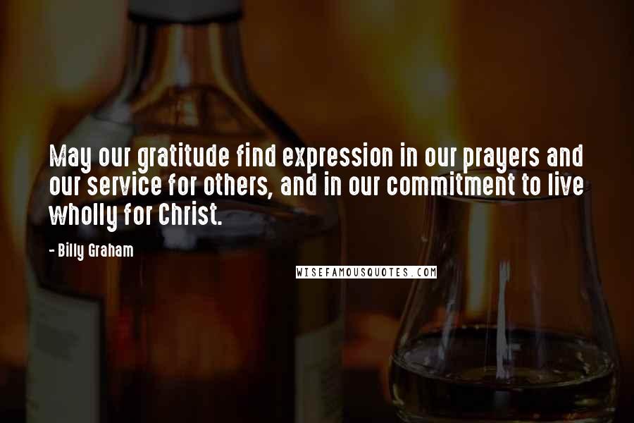 Billy Graham Quotes: May our gratitude find expression in our prayers and our service for others, and in our commitment to live wholly for Christ.