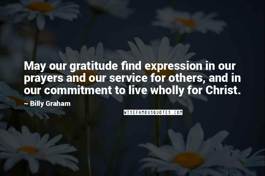 Billy Graham Quotes: May our gratitude find expression in our prayers and our service for others, and in our commitment to live wholly for Christ.