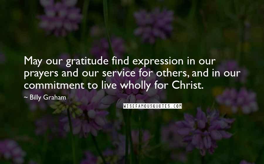 Billy Graham Quotes: May our gratitude find expression in our prayers and our service for others, and in our commitment to live wholly for Christ.