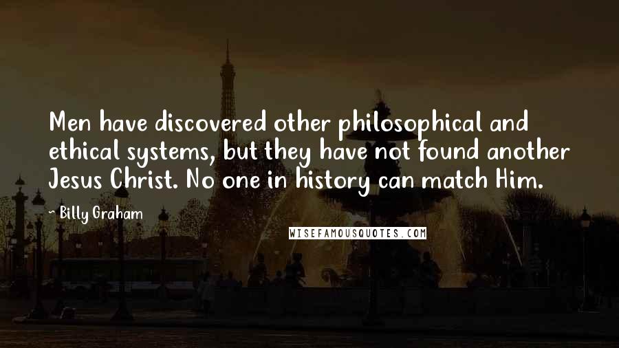 Billy Graham Quotes: Men have discovered other philosophical and ethical systems, but they have not found another Jesus Christ. No one in history can match Him.