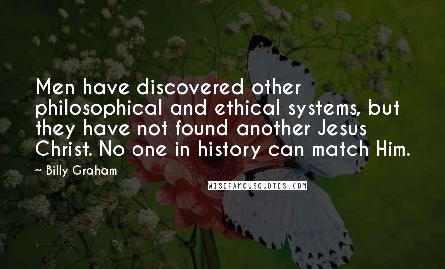 Billy Graham Quotes: Men have discovered other philosophical and ethical systems, but they have not found another Jesus Christ. No one in history can match Him.