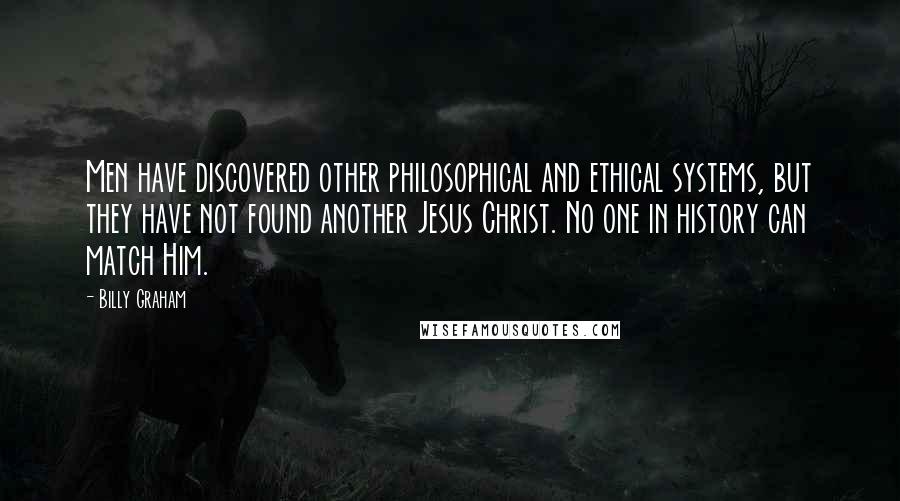 Billy Graham Quotes: Men have discovered other philosophical and ethical systems, but they have not found another Jesus Christ. No one in history can match Him.