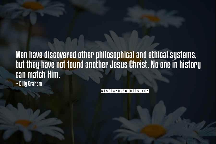 Billy Graham Quotes: Men have discovered other philosophical and ethical systems, but they have not found another Jesus Christ. No one in history can match Him.