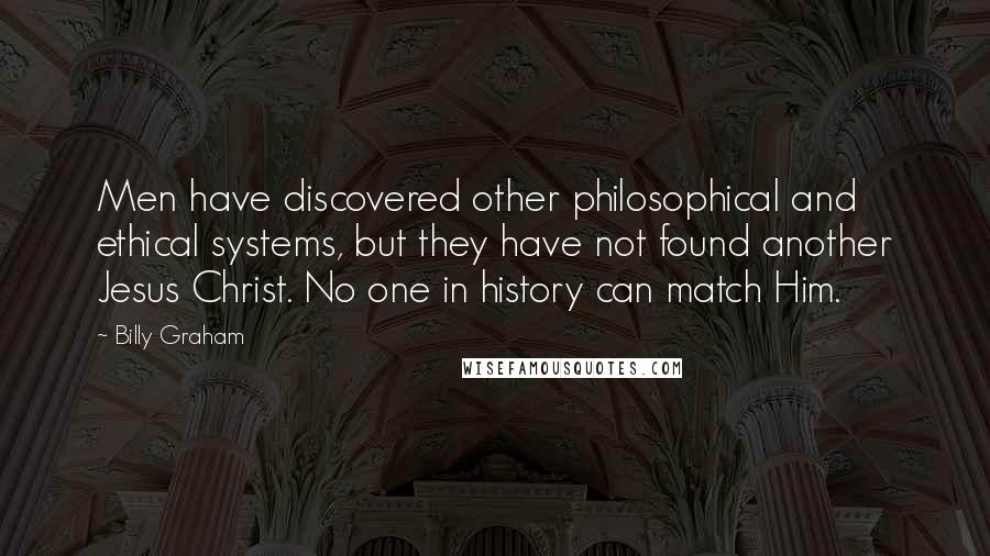 Billy Graham Quotes: Men have discovered other philosophical and ethical systems, but they have not found another Jesus Christ. No one in history can match Him.