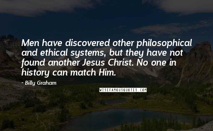 Billy Graham Quotes: Men have discovered other philosophical and ethical systems, but they have not found another Jesus Christ. No one in history can match Him.