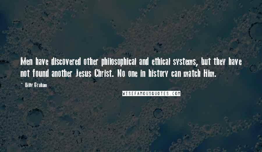 Billy Graham Quotes: Men have discovered other philosophical and ethical systems, but they have not found another Jesus Christ. No one in history can match Him.