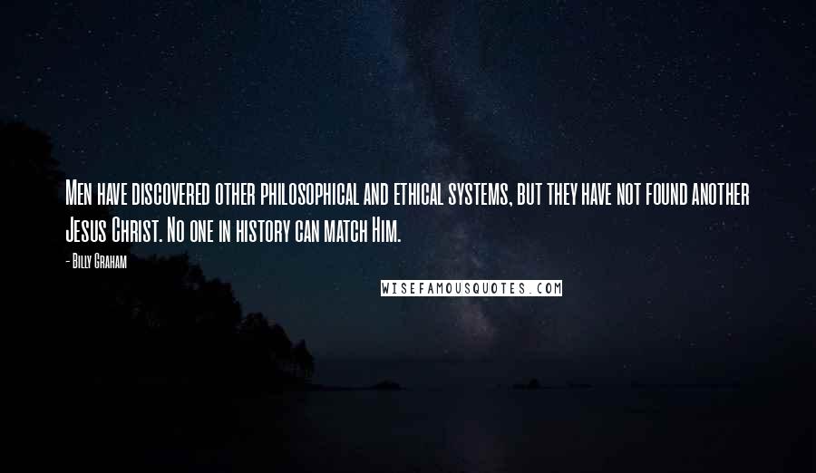 Billy Graham Quotes: Men have discovered other philosophical and ethical systems, but they have not found another Jesus Christ. No one in history can match Him.