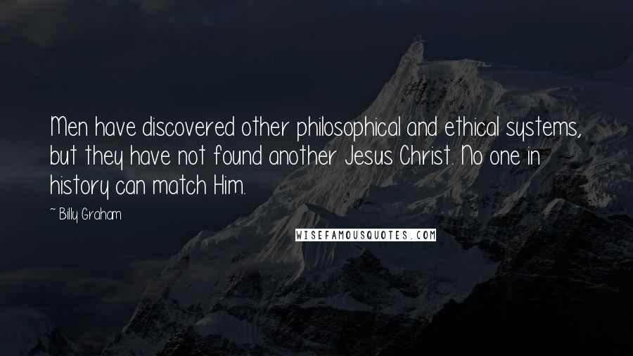 Billy Graham Quotes: Men have discovered other philosophical and ethical systems, but they have not found another Jesus Christ. No one in history can match Him.