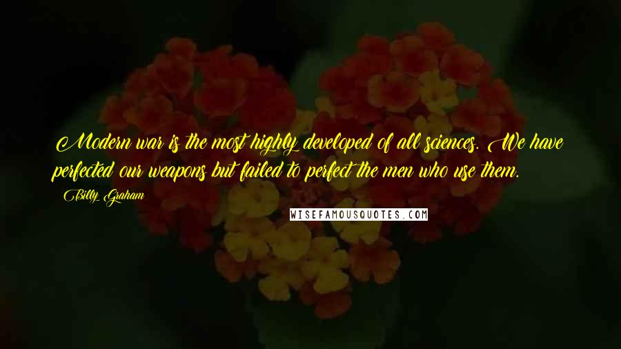 Billy Graham Quotes: Modern war is the most highly developed of all sciences. We have perfected our weapons but failed to perfect the men who use them.