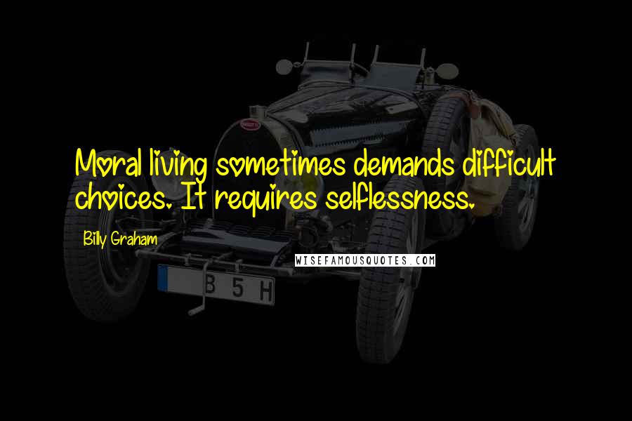 Billy Graham Quotes: Moral living sometimes demands difficult choices. It requires selflessness.
