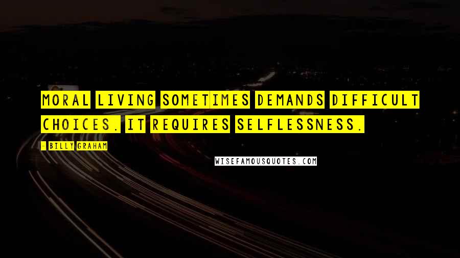 Billy Graham Quotes: Moral living sometimes demands difficult choices. It requires selflessness.