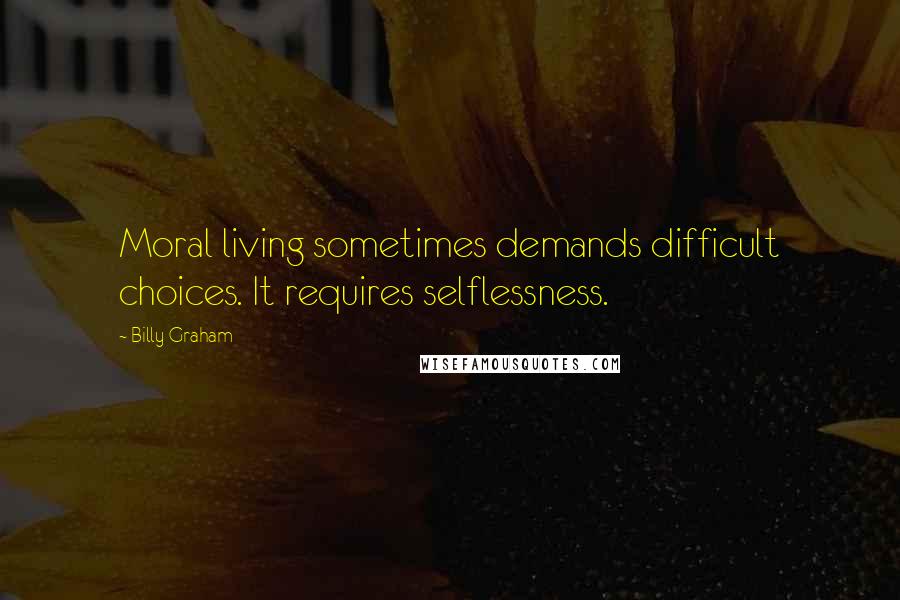 Billy Graham Quotes: Moral living sometimes demands difficult choices. It requires selflessness.