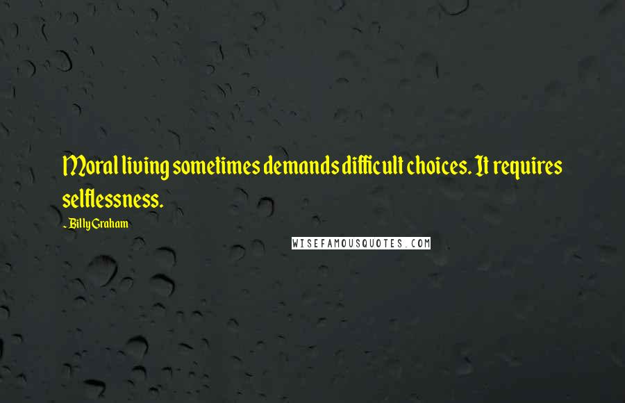 Billy Graham Quotes: Moral living sometimes demands difficult choices. It requires selflessness.