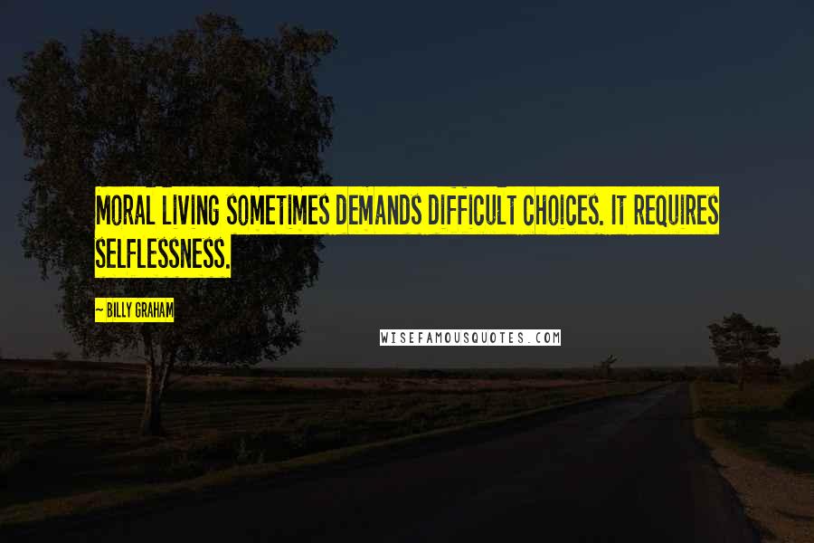 Billy Graham Quotes: Moral living sometimes demands difficult choices. It requires selflessness.