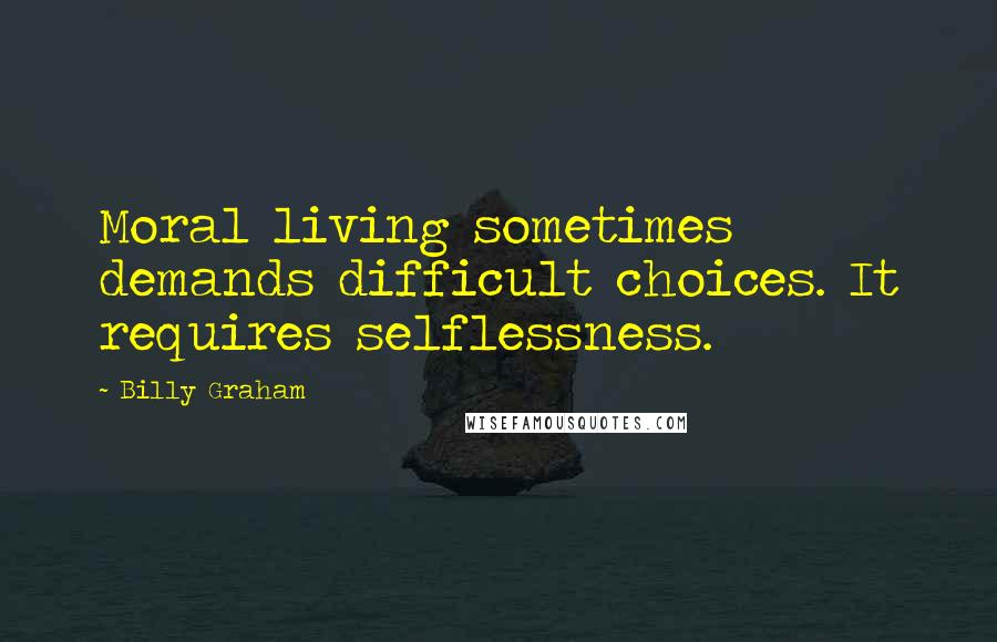 Billy Graham Quotes: Moral living sometimes demands difficult choices. It requires selflessness.