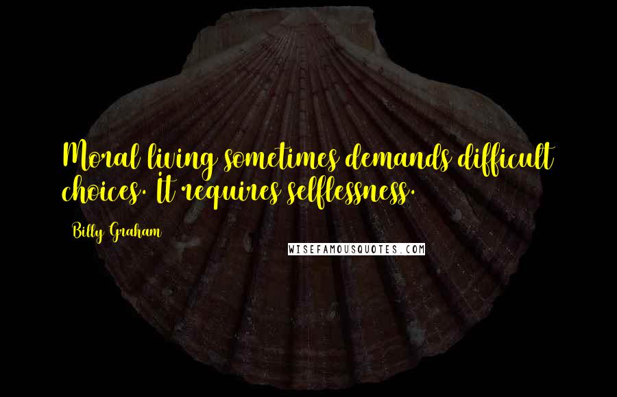 Billy Graham Quotes: Moral living sometimes demands difficult choices. It requires selflessness.