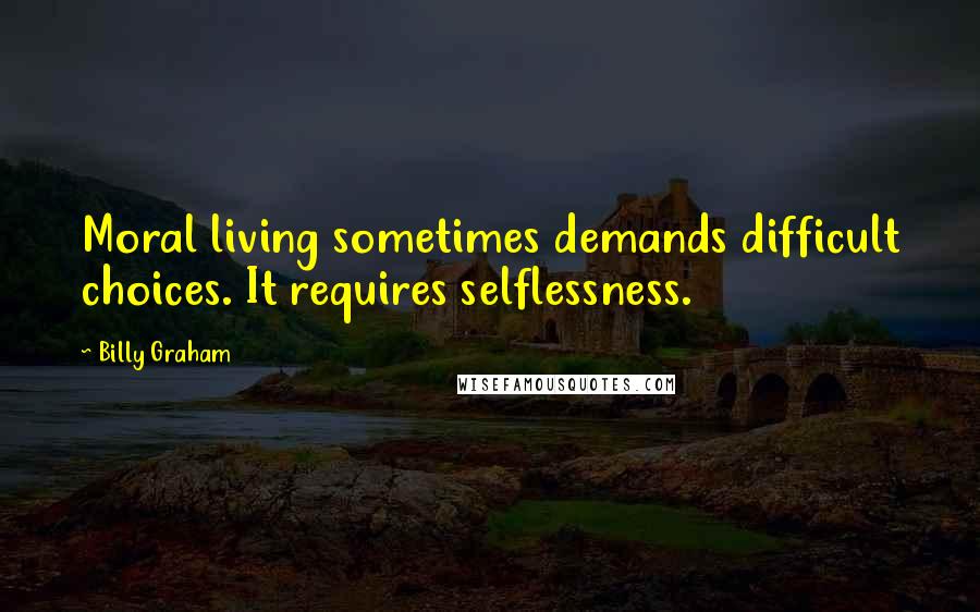 Billy Graham Quotes: Moral living sometimes demands difficult choices. It requires selflessness.