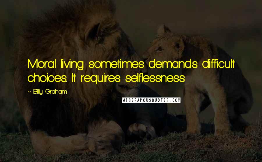 Billy Graham Quotes: Moral living sometimes demands difficult choices. It requires selflessness.