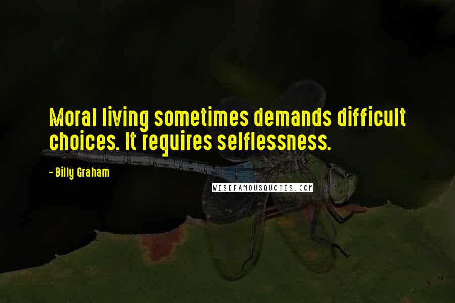 Billy Graham Quotes: Moral living sometimes demands difficult choices. It requires selflessness.