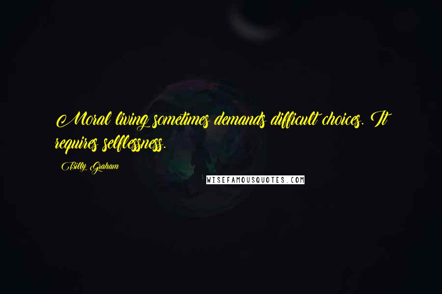 Billy Graham Quotes: Moral living sometimes demands difficult choices. It requires selflessness.