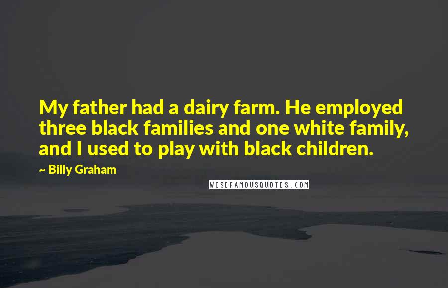 Billy Graham Quotes: My father had a dairy farm. He employed three black families and one white family, and I used to play with black children.