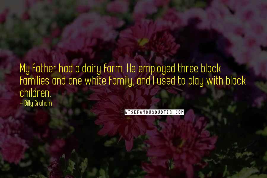 Billy Graham Quotes: My father had a dairy farm. He employed three black families and one white family, and I used to play with black children.
