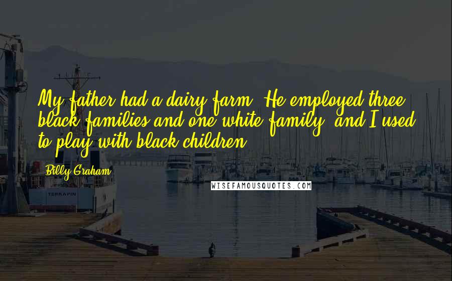 Billy Graham Quotes: My father had a dairy farm. He employed three black families and one white family, and I used to play with black children.